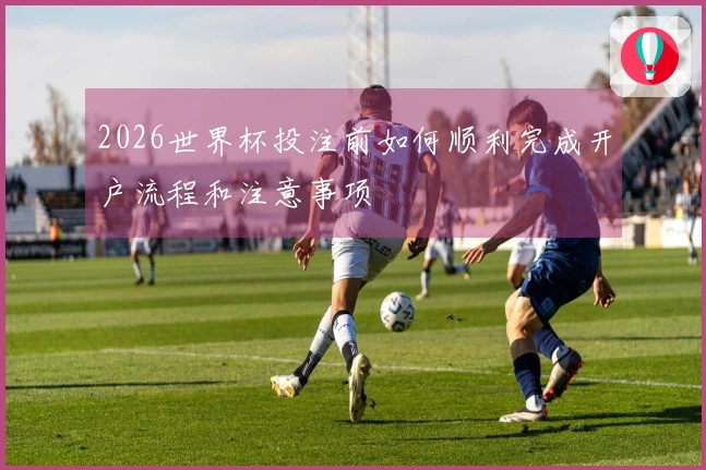 2026世界杯投注前如何顺利完成开户流程和注意事项