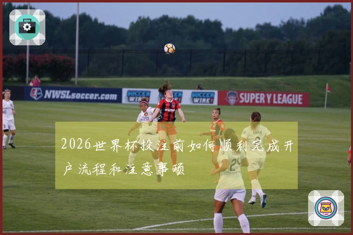 2026世界杯投注前如何顺利完成开户流程和注意事项