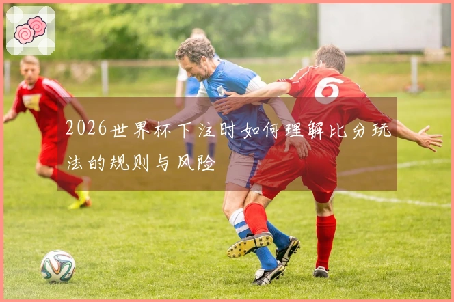 2026世界杯下注时如何理解比分玩法的规则与风险
